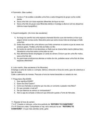 4 Fotomatón. (Nas ovellas) 
● Conta o nº de ovellas e sácalles unha foto a cada intregante do grupo cunha ovella detrás. 
● Saca unha foto con dúas especies diferentes de lique na man. 
● Saca unha foto do grupo coas Mirandas detrás e investiga a altura á cal nos atopamos (dámos mapa topográfico) 
5. Superinvestigador. (Ao inicio das escaleiras) 
1) Ao longo do camiño hai unha especie chamada fiúncho cuxo olor lembra un licor que seguro toman os teus avós. Descubre para que outra cousa máis se emprega e tíralle unha foto. 
2) Estes días está en flor unha árbore cuxo froito comemos no outono e que ás veces nos produce gases. Tíralles unha foto ás follas e á flor. 
3) Ao bordo do camiño é moi abondoso un fieito que se chama fieito macho (dámos foto). Sácadevos unha foto todos cunha póla na man. 
4) Nas alfombras florais emprégase un cardo do xénero Cirsium que ten unha flor malva, saca unha foto del. 
5) As gramíneas prodúcennos alerxias a moitos de nós, podedes sacar unha foto de dúas especies diferentes? 
6. Lobo mariño. (Nas escaleiras d´As Mirandas) 
Emprega a carta de nubes e o compás. Dános a dirección e forza do vento, grao de cobertura e tipo de nubes. 
Colle o calendario de mareas. Pescuda a hora da marea baixa/alta e o estado do mar. 
7: Preguntoiro (Na EDAR) 
1. Que significa EDAR? 
2. Quen era Díaz Castro? 
3. Como se chamaba a cantante que nos deu un concerto o pasado mes Maio? 
4. En que consiste o mail art? 
5. De que falamos se vemos un nimboestrato? 
6. Abre a app do compás e indica en que dirección queda a Torre de Hércules. 
11. Rapstar (á hora de xantar) 
1º e 2º: Creade un retrouso, unha rima partindo de “ROTEIRO TO CHANTEIRO” 
3º e 4º Grava en vídeo. Compoñede un rap; nel o retrouso ha ser “ROTEIRO TO CHANTEIRO”. O que máis estrofas cante, gaña 
 