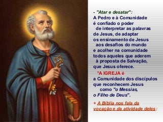 - "Atar e desatar":
A Pedro e à Comunidade
é confiado o poder
de interpretar as palavras
de Jesus, de adaptar
os ensinamento de Jesus
aos desafios do mundo
e acolher na comunidade
todos aqueles que aderem
à proposta de Salvação,
que Jesus oferece.
*A IGREJA é
a Comunidade dos discípulos
que reconhecem Jesus
como "o Messias,
o Filho de Deus".
+ A Bíblia nos fala da
vocação e da atividade deles:
 