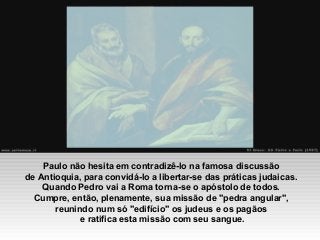 Paulo não hesita em contradizê-lo na famosa discussão
de Antioquia, para convidá-lo a libertar-se das práticas judaicas.
Quando Pedro vai a Roma torna-se o apóstolo de todos.
Cumpre, então, plenamente, sua missão de "pedra angular",
reunindo num só "edifício" os judeus e os pagãos
e ratifica esta missão com seu sangue.
 