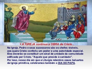 Na Igreja, Pedro e seus sucessores são os chefes visíveis,
aos quais Cristo conferiu um poder e uma autoridade especial.
Eles deverão se constituir um sinal de unidade da comunidade
edificada por Cristo. "Aquele que preside à caridade".
Por isso, nesse dia em que a Liturgia relembra esses baluartes
da Igreja primitiva, celebramos também o DIA DO PAPA.
+ A IGREJA continua a OBRA de Cristo...
 