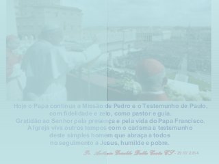 Hoje o Papa continua a Missão de Pedro e o Testemunho de Paulo,
com fidelidade e zelo, como pastor e guia.
Gratidão ao Senhor pela presença e pela vida do Papa Francisco.
A Igreja vive outros tempos com o carisma e testemunho
deste simples homem que abraça a todos
no seguimento a Jesus, humilde e pobre.
Pe. Antônio Geraldo Dalla Costa CS - 29.07.2014
 