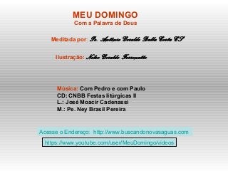MEU DOMINGO
Com a Palavra de Deus
Meditada por: Pe. Antônio Geraldo Dalla Costa CS
Ilustração: Nelso Geraldo Ferronatto
Música: Com Pedro e com Paulo
CD: CNBB Festas litúrgicas II
L.: José Moacir Cadenassi
M.: Pe. Ney Brasil Pereira
Acesse o Endereço: http://www.buscandonovasaguas.com
https://www.youtube.com/user/MeuDomingo/videos
 