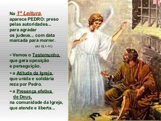 Na 1ª Leitura,
aparece PEDRO: preso
pelas autoridades...
para agradar
os judeus... com data
marcada para morrer.
(At 12,1-11)
- Vemos o Testemunho,
que gera oposição
e perseguição.
- a Atitude da Igreja,
que unida e solidária
reza por Pedro.
- a Presença efetiva
de Deus,
na comunidade da Igreja,
que atende e liberta...
 