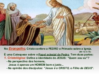 No Evangelho, Cristo confere a PEDRO o Primado sobre a Igreja.
(Mt 16,13-19)
É uma Catequese sobre o Papel eclesial de Pedro. Tem duas partes:
1. Cristológica: Define a identidade de JESUS: "Quem sou eu"?
- Na perspectiva dos homens,
Jesus é apenas um HOMEM bom e justo...
- Na opinião dos discípulos: "Jesus é o CRISTO, o Filho de DEUS".
 