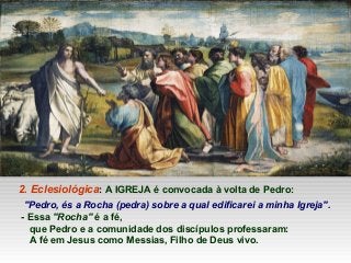2. Eclesiológica: A IGREJA é convocada à volta de Pedro:
"Pedro, és a Rocha (pedra) sobre a qual edificarei a minha Igreja".
- Essa "Rocha" é a fé,
que Pedro e a comunidade dos discípulos professaram:
A fé em Jesus como Messias, Filho de Deus vivo.
 