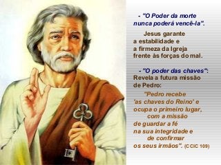 - "O Poder da morte
nunca poderá vencê-la".
Jesus garante
a estabilidade e
a firmeza da Igreja
frente às forças do mal.
- "O poder das chaves":
Revela a futura missão
de Pedro:
"Pedro recebe
'as chaves do Reino' e
ocupa o primeiro lugar,
com a missão
de guardar a fé
na sua integridade e
de confirmar
os seus irmãos". (CCIC 109)
 