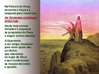 Na Palavra de Deus,
encontra a força e a
resposta para vencê-las...
As Tentações continuam
ainda hoje...
Ainda hoje somos
tentados a esquecer
as propostas de Deus
e seguir outros deuses.

A Quaresma
é um tempo favorável
para rever quais são
os ídolos,
que adoramos
no lugar de Deus
e que condicionam
as nossas decisões
e opções.

 