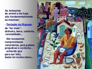 As tentações
de ontem e de hoje,
são fundamentalmente
as mesmas:
- Tentação da Riqueza:
de "ter mais":
dinheiro, bens, conforto,
comodidade...
Até recusamos
compromissos
voluntários, pois podem
prejudicar o conforto...
achando que
para ser feliz,
basta ter muitos bens...

 