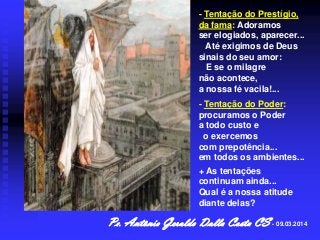 - Tentação do Prestígio,
da fama: Adoramos
ser elogiados, aparecer...
Até exigimos de Deus
sinais do seu amor:
E se o milagre
não acontece,
a nossa fé vacila!...
- Tentação do Poder:
procuramos o Poder
a todo custo e
o exercemos
com prepotência...
em todos os ambientes...
+ As tentações
continuam ainda...
Qual é a nossa atitude
diante delas?

Pe. Antônio Geraldo Dalla Costa CS - 09.03.2014

 
