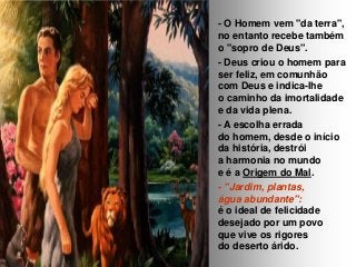 - O Homem vem "da terra",
no entanto recebe também
o "sopro de Deus".
- Deus criou o homem para
ser feliz, em comunhão
com Deus e indica-lhe
o caminho da imortalidade
e da vida plena.
- A escolha errada
do homem, desde o início
da história, destrói
a harmonia no mundo
e é a Origem do Mal.
- "Jardim, plantas,
água abundante":
é o ideal de felicidade
desejado por um povo
que vive os rigores
do deserto árido.

 
