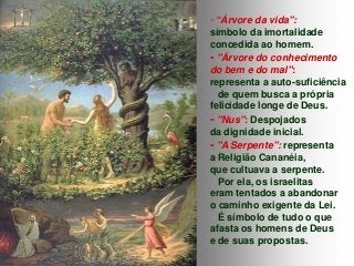 - "Árvore da vida":
símbolo da imortalidade
concedida ao homem.
- "Árvore do conhecimento
do bem e do mal":
representa a auto-suficiência
de quem busca a própria
felicidade longe de Deus.
- "Nus": Despojados
da dignidade inicial.
- "A Serpente": representa
a Religião Cananéia,
que cultuava a serpente.
Por ela, os israelitas
eram tentados a abandonar
o caminho exigente da Lei.
É símbolo de tudo o que
afasta os homens de Deus
e de suas propostas.

 