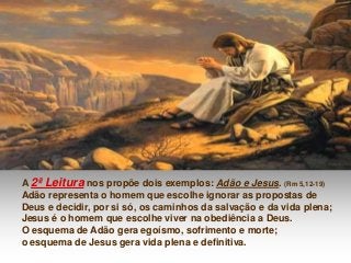 A 2ª Leitura nos propõe dois exemplos: Adão e Jesus. (Rm 5,12-19)
Adão representa o homem que escolhe ignorar as propostas de
Deus e decidir, por si só, os caminhos da salvação e da vida plena;
Jesus é o homem que escolhe viver na obediência a Deus.
O esquema de Adão gera egoísmo, sofrimento e morte;
o esquema de Jesus gera vida plena e definitiva.

 