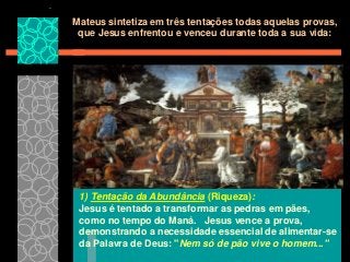 Mateus sintetiza em três tentações todas aquelas provas,
que Jesus enfrentou e venceu durante toda a sua vida:

1) Tentação da Abundância (Riqueza):
Jesus é tentado a transformar as pedras em pães,
como no tempo do Maná. Jesus vence a prova,
demonstrando a necessidade essencial de alimentar-se
da Palavra de Deus: "Nem só de pão vive o homem..."

 