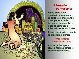 2) Tentação

do Prestígio:
Jesus poderia ter
escolhido um caminho
de êxito fácil, mostrando
o seu poder através
de gestos espetaculares
e sendo admirado e
aclamado pelas multidões.

Jesus rejeita todo o desejo
de prestígio e afirma:
"Não tentarás
o Senhor teu Deus".

Não força Deus para
solucionar magicamente
problemas humanos.

 