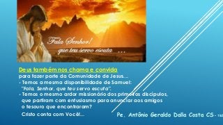 Deus também nos chama e convida
para fazer parte da Comunidade de Jesus...
- Temos a mesma disponibilidade de Samuel:
"Fala, Senhor, que teu servo escuta".
- Temos o mesmo ardor missionário dos primeiros discípulos,
que partiram com entusiasmo para anunciar aos amigos
o tesouro que encontraram?
Cristo conta com Você!... Pe. Antônio Geraldo Dalla Costa CS - 18.0
 