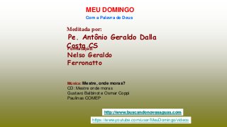 Meditada por:
Pe. Antônio Geraldo Dalla
Costa CS
MEU DOMINGO
Com a Palavra de Deus
http://www.buscandonovasaguas.com
Formatação:
Nelso Geraldo
Ferronatto
Música: Mestre, onde moras?
CD: Mestre onde moras
Gustavo Balbinot e Osmar Coppi
Paulinas COMEP
https://www.youtube.com/user/MeuDomingo/videos
 