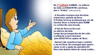 Na 1ª Leitura, SAMUEL, no silêncio
da noite, se ENCONTRA com Deus,
que o "chama". (1Sm 3,3b-10-19)
- A Vocação é sempre uma iniciativa
misteriosa e gratuita de Deus.
O Profeta torna-se profeta porque um dia
escutou Deus a chamá-lo pelo NOME
e a confiar-lhe uma missão.
- A Voz de Deus se faz ouvir
no silêncio da noite.
Longe das preocupações do dia a dia,
o ambiente é mais favorável
para ESCUTAR os apelos de Deus.
- Samuel não reconhece logo e sozinho
a voz de Deus. Só consegue após quatro
vezes e com a ajuda do sacerdote Eli.
Deus não desiste diante de nossa surdez...
 