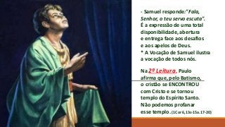 - Samuel responde:"Fala,
Senhor, o teu servo escuta".
É a expressão de uma total
disponibilidade, abertura
e entrega face aos desafios
e aos apelos de Deus.
* A Vocação de Samuel ilustra
a vocação de todos nós.
Na 2ª Leitura, Paulo
afirma que, pelo Batismo,
o cristão se ENCONTROU
com Cristo e se tornou
templo do Espírito Santo.
Não podemos profanar
esse templo. (1Cor 6,13c-15a.17-20)
 