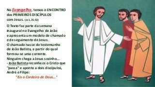 No Evangelho, temos o ENCONTRO
dos PRIMEIROS DISCÍPULOS
com Jesus. (Jo 1,35-42)
O Texto faz parte da semana
inaugural no Evangelho de João
e apresenta um modelo de chamado
e de seguimento de Jesus.
O chamado nasce do testemunho
de João Batista, a partir do qual
formou-se uma corrente.
Ninguém chega a Jesus sozinho...
- João Batista reconhece o Cristo que
"passa" e aponta a dois discípulos,
André e Filipe:
"Eis o Cordeiro de Deus…"
 