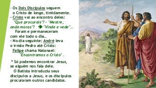 - Os Dois Discípulos seguem
o Cristo de longe, timidamente.
- Cristo vai ao encontro deles:
"Que procurais"? - "Mestre,
onde moras"?  "Vinde e vede"…
Foram e permaneceram
com ele todo o dia…
- No dia seguinte: André leva
o irmão Pedro até Cristo:
Felipe chama Natanael:
"Encontramos o Cristo".
* Só podemos encontrar Jesus,
se alguém nos fala dele.
O Batista introduziu seus
discípulos a Jesus, e os discípulos
procuraram outros candidatos.
 