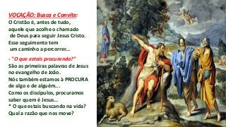 VOCAÇÃO: Busca e Convite:
O Cristão é, antes de tudo,
aquele que acolhe o chamado
de Deus para seguir Jesus Cristo.
Esse seguimento tem
um caminho a percorrer...
- "O que estais procurando?"
São as primeiras palavras de Jesus
no evangelho de João.
Nós também estamos à PROCURA
de algo e de alguém...
Como os discípulos, procuramos
saber quem é Jesus...
* O que estais buscando na vida?
Qual a razão que nos move?
 