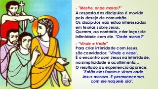 - "Mestre, onde moras?"
A resposta dos discípulos é movida
pelo desejo de comunhão.
Os discípulos não estão interessados
em teorias sobre Jesus.
Querem, ao contrário, criar laços de
intimidade com ele. "Onde moras?"
- "Vinde e Vede"
Para criar intimidade com Jesus,
são convidados: "Vinde e vede".
É o encontro com Jesus na intimidade,
na simplicidade e acolhimento...
O resultado da experiência aparece:
"Então eles foram e viram onde
Jesus morava. E permaneceram
com ele naquele dia".
 