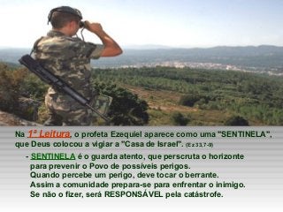 Na 1ª Leitura, o profeta Ezequiel aparece como uma "SENTINELA", 
que Deus colocou a vigiar a "Casa de Israel". (Ez 33,7-9)...