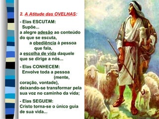 2. A Atitude das OVELHAS:
- Elas ESCUTAM:
Supõe...
a alegre adesão ao conteúdo
do que se escuta,
a obediência à pessoa
que fala,
a escolha de vida daquele
que se dirige a nós...
- Elas CONHECEM:
Envolve toda a pessoa
(mente,
coração, vontade),
deixando-se transformar pela
sua voz no caminho da vida;
- Elas SEGUEM:
Cristo torna-se o único guia
de sua vida...
 