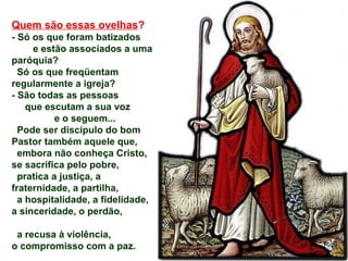 Quem são essas ovelhas?
- Só os que foram batizados
e estão associados a uma
paróquia?
Só os que freqüentam
regularmente a igreja?
- São todas as pessoas
que escutam a sua voz
e o seguem...
Pode ser discípulo do bom
Pastor também aquele que,
embora não conheça Cristo,
se sacrifica pelo pobre,
pratica a justiça, a
fraternidade, a partilha,
a hospitalidade, a fidelidade,
a sinceridade, o perdão,
a recusa à violência,
o compromisso com a paz.
 
