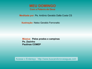 MEU DOMINGO
Com a Palavra de Deus
Meditada por: Pe. Antônio Geraldo Dalla Costa CS
Ilustração: Nelso Geraldo Ferronatto
Música: Pelos prados e campinas
Pe. Zezinho
Paulinas COMEP
Acesse o Endereço: http://www.buscandonovasaguas.com
 