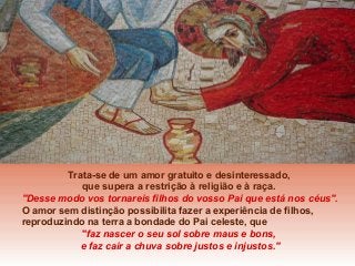 Trata-se de um amor gratuito e desinteressado,
que supera a restrição à religião e à raça.
"Desse modo vos tornareis filhos do vosso Pai que está nos céus".
O amor sem distinção possibilita fazer a experiência de filhos,
reproduzindo na terra a bondade do Pai celeste, que
"faz nascer o seu sol sobre maus e bons,
e faz cair a chuva sobre justos e injustos."

 