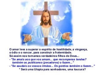 O amor leva a superar o espírito de hostilidade, a vingança,
o ódio e o rancor, para construir a fraternidade.
Só assim nos tornamos verdadeiros filhos de Deus...
- "Se amais aos que vos amam... que recompensa tendes?
também os publicanos (pecadores) o fazem..."
- "Se saudais os vossos irmãos... Os gentios também o fazem..."
* Será uma Utopia para sonhadores, uma loucura?

 