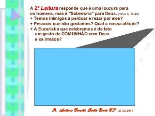 A 2ª Leitura responde que é uma loucura para
os homens, mas é "Sabedoria" para Deus. (1Cor 3, 16-23)
+ Temos inimigos a perdoar e rezar por eles?
+ Pessoas que não gostamos? Qual a nossa atitude?
+ A Eucaristia que celebramos é de fato
um gesto de COMUNHÃO com Deus
e os irmãos?

Pe. Antônio Geraldo Dalla Costa CS

- 23.02.2014

 