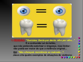 1) PERDÃO: "Ouvistes: Dente por dente, olho por olho..."
É a conhecida Lei do talião,
que não pretendia autorizar a vingança, mas limitar:
não podia ser maior do que a violência original...
EU: "Não ofereçais resistência ao malvado...":
Jesus cita quatro exemplos de situações de violência:

 