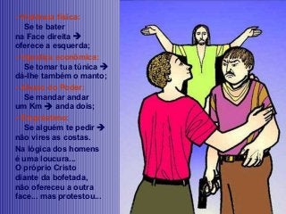 - Violência física:
Se te bater
na Face direita 
oferece a esquerda;
- Injustiça econômica:
Se tomar tua túnica 
dá-lhe também o manto;
- Abuso do Poder:
Se mandar andar
um Km  anda dois;
- Empréstimo:
Se alguém te pedir 
não vires as costas.
Na lógica dos homens
é uma loucura...
O próprio Cristo
diante da bofetada,
não ofereceu a outra
face... mas protestou...

 