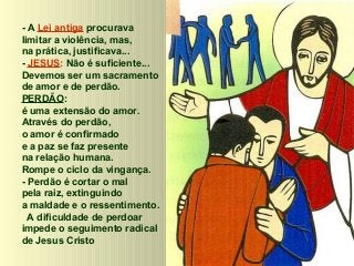 - A Lei antiga procurava
limitar a violência, mas,
na prática, justificava...
- JESUS: Não é suficiente...
Devemos ser um sacramento
de amor e de perdão.
PERDÃO:
é uma extensão do amor.
Através do perdão,
o amor é confirmado
e a paz se faz presente
na relação humana.
Rompe o ciclo da vingança.
- Perdão é cortar o mal
pela raiz, extinguindo
a maldade e o ressentimento.
A dificuldade de perdoar
impede o seguimento radical
de Jesus Cristo

 