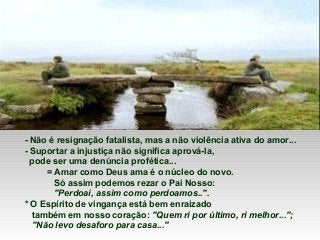 - Não é resignação fatalista, mas a não violência ativa do amor...
- Suportar a injustiça não significa aprová-la,
pode ser uma denúncia profética...
= Amar como Deus ama é o núcleo do novo.
Só assim podemos rezar o Pai Nosso:
"Perdoai, assim como perdoamos..".
* O Espírito de vingança está bem enraizado
também em nosso coração: "Quem ri por último, ri melhor...";
"Não levo desaforo para casa..."

 