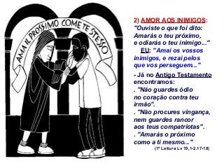 2) AMOR AOS INIMIGOS:
"Ouviste o que foi dito:
Amarás o teu próximo,
e odiarás o teu inimigo..."
EU: "Amai os vossos
inimigos, e rezai pelos
que vos perseguem..."
- Já no Antigo Testamento
encontramos:
. "Não guardes ódio
no coração contra teu
irmão".
. "Não procures vingança,
nem guardes rancor
aos teus compatriotas".
. "Amarás o próximo
como a ti mesmo..."
(1ª Leitura Lv 19,1-2.17-18)

 