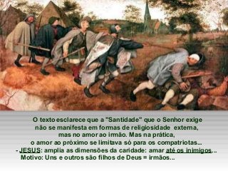 O texto esclarece que a "Santidade" que o Senhor exige
não se manifesta em formas de religiosidade externa,
mas no amor ao irmão. Mas na prática,
o amor ao próximo se limitava só para os compatriotas...
- JESUS: amplia as dimensões da caridade: amar até os inimigos...
Motivo: Uns e outros são filhos de Deus = irmãos...

 
