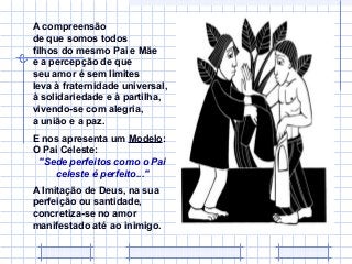 A compreensão
de que somos todos
filhos do mesmo Pai e Mãe
e a percepção de que
seu amor é sem limites
leva à fraternidade universal,
à solidariedade e à partilha,
vivendo-se com alegria,
a união e a paz.
E nos apresenta um Modelo:
O Pai Celeste:
"Sede perfeitos como o Pai
celeste é perfeito..."
A Imitação de Deus, na sua
perfeição ou santidade,
concretiza-se no amor
manifestado até ao inimigo.

 