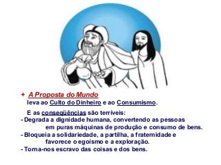 + A Proposta do Mundo
leva ao Culto do Dinheiro e ao Consumismo.
E as conseqüências são terríveis:
- Degrada a dignidade humana, convertendo as pessoas
em puras máquinas de produção e consumo de bens.
- Bloqueia a solidariedade, a partilha, a fraternidade e
favorece o egoísmo e a exploração.
- Torna-nos escravo das coisas e dos bens.

 