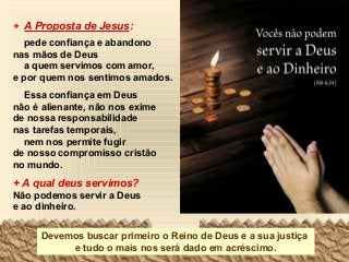 + A Proposta de Jesus:
pede confiança e abandono
nas mãos de Deus
a quem servimos com amor,
e por quem nos sentimos amados.
Essa confiança em Deus
não é alienante, não nos exime
de nossa responsabilidade
nas tarefas temporais,
nem nos permite fugir
de nosso compromisso cristão
no mundo.

+ A qual deus servimos?
Não podemos servir a Deus
e ao dinheiro.
Devemos buscar primeiro o Reino de Deus e a sua justiça
e tudo o mais nos será dado em acréscimo.

 