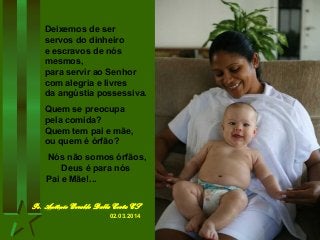 Deixemos de ser
servos do dinheiro
e escravos de nós
mesmos,
para servir ao Senhor
com alegria e livres
da angústia possessiva.
Quem se preocupa
pela comida?
Quem tem pai e mãe,
ou quem é órfão?
Nós não somos órfãos,
Deus é para nós
Pai e Mãe!...
Pe. Antônio Geraldo Dalla Costa CS
02.03.2014

 