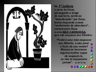 Na 1ª Leitura,
o povo de Deus,
perseguido e longe
de sua terra, sente-se
"abandonado" por Deus.
Isaías responde a esse
"sentimento de abandono",
comparando Deus
a uma MÃE CARINHOSA,
que não esquece seu filhinho:
"Poderá uma mãe esquecer
seu filhinho, e não amar
o fruto do seu ventre?
Mesmo se houvesse
alguma mulher capaz
de esquecê-lo,
eu não te esqueceria
jamais". (Is 49,14-15)

 