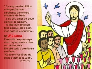 * É a expressão bíblica
mais profunda e
eloqüente da ternura
maternal de Deus
e de seu amor ao povo
eleito e ao homem.
A Mãe não ama seu
filho porque ele é bom,
mas porque é seu filho...
Na 2ª Leitura,
Paulo não se preocupa
com o que possam dizer
ou pensar dele.
Ele põe toda a confiança
em Deus.
"Cada um receberá de
Deus o devido louvor".
(1Cor 4,1-5)

 