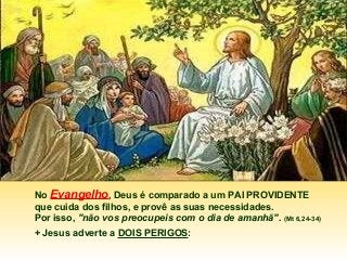 No Evangelho, Deus é comparado a um PAI PROVIDENTE
que cuida dos filhos, e provê as suas necessidades.
Por isso, "não vos preocupeis com o dia de amanhã". (Mt 6,24-34)
+ Jesus adverte a DOIS PERIGOS:

 