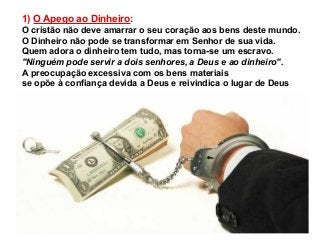 1) O Apego ao Dinheiro:
O cristão não deve amarrar o seu coração aos bens deste mundo.
O Dinheiro não pode se transformar em Senhor de sua vida.
Quem adora o dinheiro tem tudo, mas torna-se um escravo.
"Ninguém pode servir a dois senhores, a Deus e ao dinheiro".
A preocupação excessiva com os bens materiais
se opõe à confiança devida a Deus e reivindica o lugar de Deus

 