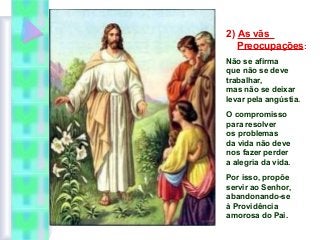 2) As vãs
Preocupações:
Não se afirma
que não se deve
trabalhar,
mas não se deixar
levar pela angústia.
O compromisso
para resolver
os problemas
da vida não deve
nos fazer perder
a alegria da vida.
Por isso, propõe
servir ao Senhor,
abandonando-se
à Providência
amorosa do Pai.

 