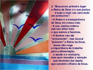 2. "Buscai em primeiro lugar
o Reino de Deus e a sua justiça,
e tudo o mais vos será dado
em acréscimo".
- O Reino é a transparência
de Deus em nossa vida;
- A sua Justiça ordena
sob seu olhar tudo
o que somos e fazemos.
- O Senhor não diz
"unicamente", mas buscai
"primeiro" o Reino de Deus.
Jesus não nega
a importância do trabalho
para a alimentação,
a saúde e o vestuário,
mas quer ressaltar a atenção
que devemos dar àquilo
que constrói o Reino de Deus.

 