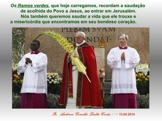 Os Ramos verdes, que hoje carregamos, recordam a saudação
de acolhida do Povo a Jesus, ao entrar em Jerusalém.
Nós também ...